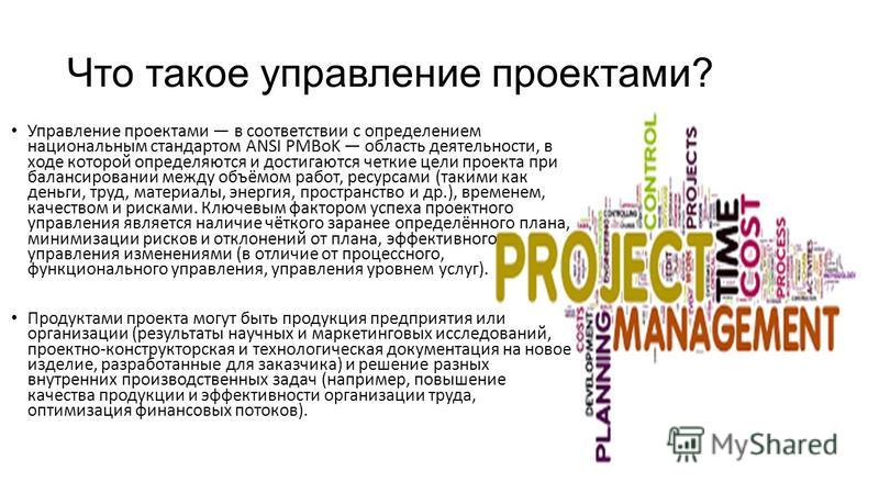 Что такое управление проектами? Управление проектами в соответствии с определением национальным стандартом ANSI PMBoK область деятельности, в ходе которой определяются и достигаются четкие цели проекта при балансировании между объёмом работ, ресурсам