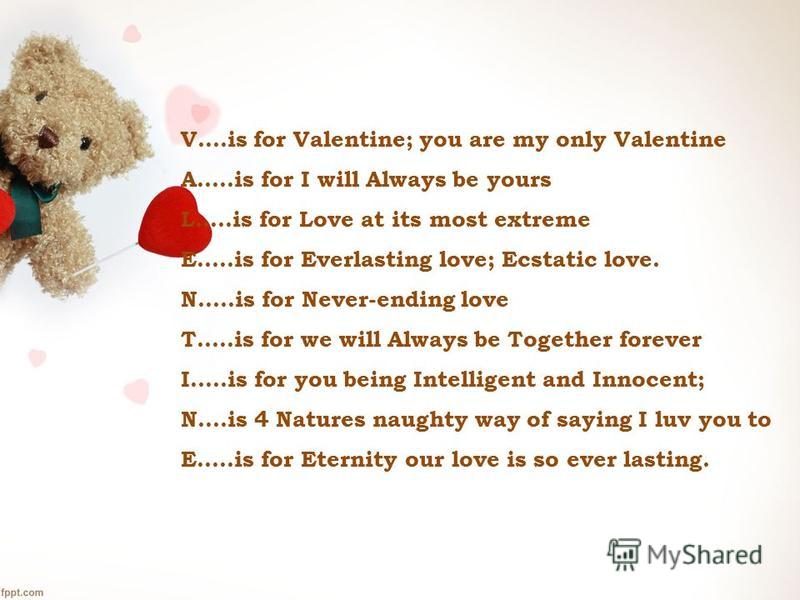 V….is for Valentine; you are my only Valentine A…..is for I will Always be yours L…..is for Love at its most extreme E…..is for Everlasting love; Ecstatic love. N…..is for Never-ending love T…..is for we will Always be Together forever I…..is for you