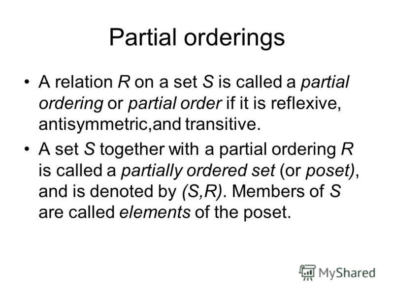 A relation R on a set S is called a partial ordering or partial order if it is reflexive, antisymmetric,and transitive. A set S together with a partial ordering R is called a partially ordered set (or poset), and is denoted by (S,R). Members of S are
