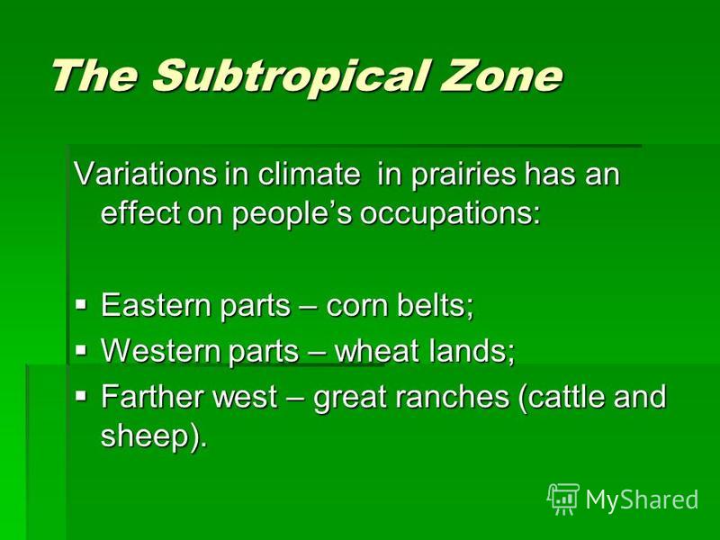The Subtropical Zone Variations in climate in prairies has an effect on peoples occupations: Eastern parts – corn belts; Eastern parts – corn belts; Western parts – wheat lands; Western parts – wheat lands; Farther west – great ranches (cattle and sh