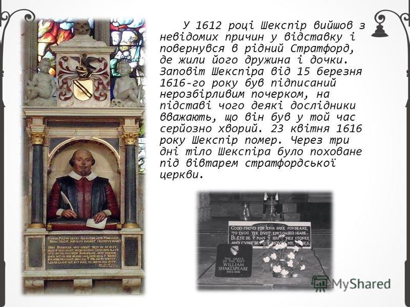 У 1612 році Шекспір вийшов з невідомих причин у відставку і повернувся в рідний Стратфорд, де жили його дружина і дочки. Заповіт Шекспіра від 15 березня 1616-го року був підписаний нерозбірливим почерком, на підставі чого деякі дослідники вважають, щ