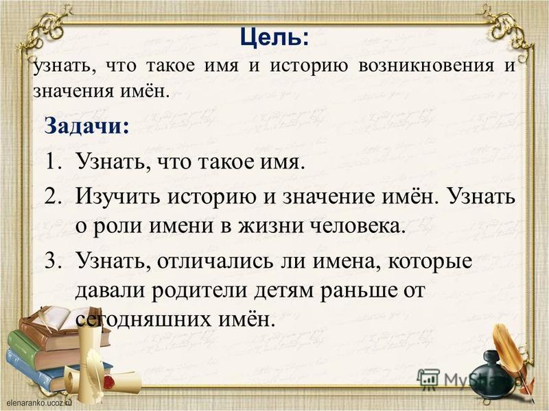 Цель: узнать, что такое имя и историю возникновения и значения имён. Задачи: 1.Узнать, что такое имя. 2. Изучить историю и значение имён. Узнать о роли имени в жизни человека. 3.Узнать, отличались ли имена, которые давали родители детям раньше от сег