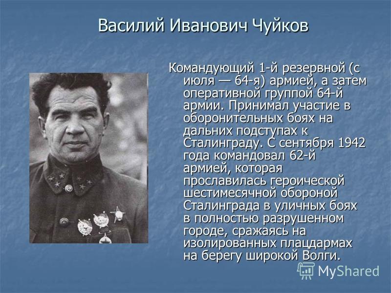Василий Иванович Чуйков Командующий 1-й резервной (с июля 64-я) армией, а затем оперативной группой 64-й армии. Принимал участие в оборонительных боях на дальних подступах к Сталинграду. С сентября 1942 года командовал 62-й армией, которая прославила
