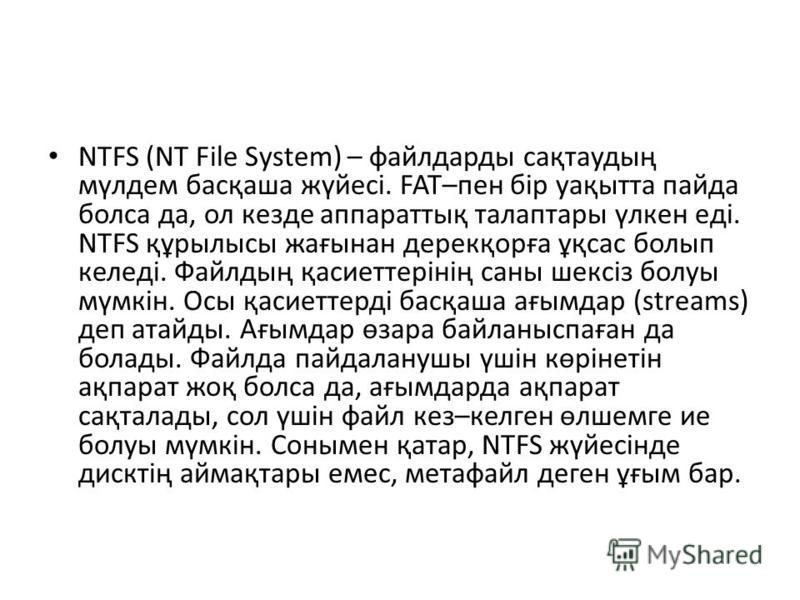 NTFS (NT File System) – файлдарды сақтаудың мүлдем басқаша жүйесі. FAT–пен бір уақытта пайда болса да, ол кезде аппараттық талаптары үлкен еді. NTFS құрылысы жағынан дерекқорға ұқсас болып келеді. Файлдың қасиеттерінің саны шексіз болуы мүмкін. Осы қ