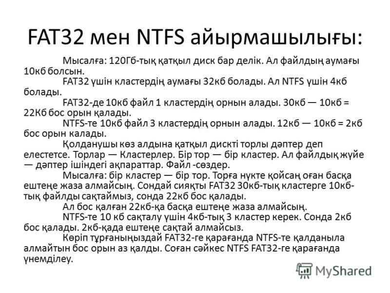 FAT32 мен NTFS айырмашылығы: Мысалға: 120Гб-тық қатқыл диск бар делік. Ал файлдың аумағы 10кб болсын. FAT32 үшін кластердің аумағы 32кб болады. Ал NTFS үшін 4кб болады. FAT32-де 10кб файл 1 кластердің орнын алады. 30кб 10кб = 22Кб бос орын қалады. NT