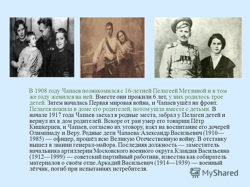 В 1908 году Чапаев познакомился с 16- летней Пелагеей Метлиной и в том же году женился на ней. Вместе они прожили 6 лет, у них родилось трое детей. Затем началась Первая мировая война, и Чапаев ушёл на фронт. Пелагея пожила в доме его родителей, пото