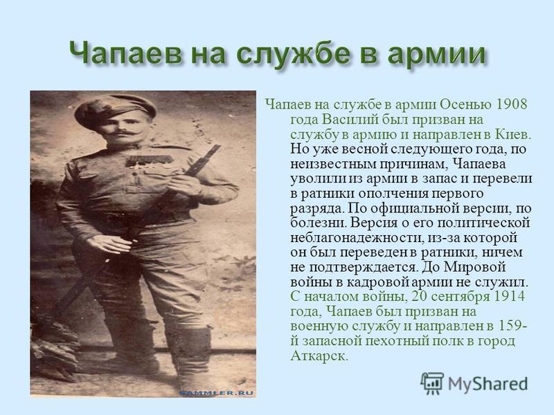 Чапаев на службе в армии Осенью 1908 года Василий был призван на службу в армию и направлен в Киев. Но уже весной следующего года, по неизвестным причинам, Чапаева уволили из армии в запас и перевели в ратники ополчения первого разряда. По официально