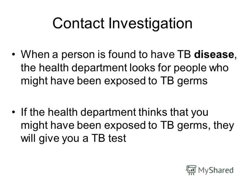 Contact Investigation When a person is found to have TB disease, the health department looks for people who might have been exposed to TB germs If the health department thinks that you might have been exposed to TB germs, they will give you a TB test