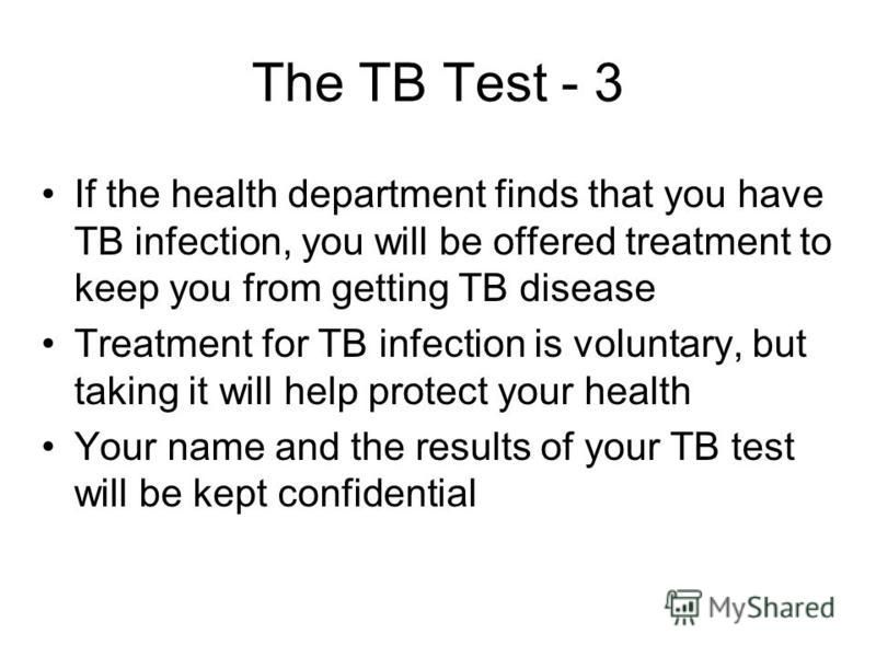 The TB Test - 3 If the health department finds that you have TB infection, you will be offered treatment to keep you from getting TB disease Treatment for TB infection is voluntary, but taking it will help protect your health Your name and the result