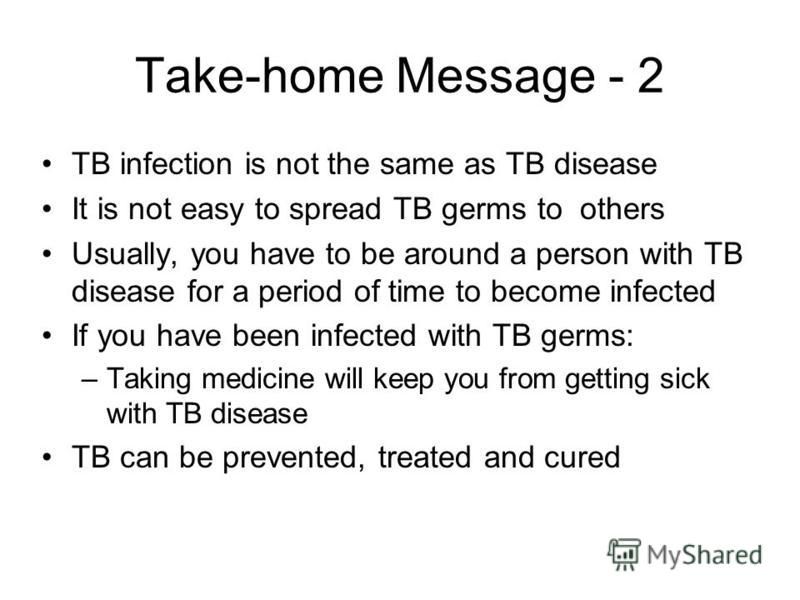 Take-home Message - 2 TB infection is not the same as TB disease It is not easy to spread TB germs to others Usually, you have to be around a person with TB disease for a period of time to become infected If you have been infected with TB germs: –Tak