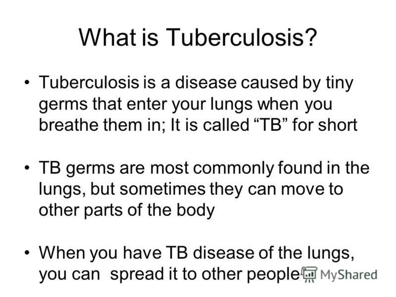 What is Tuberculosis? Tuberculosis is a disease caused by tiny germs that enter your lungs when you breathe them in; It is called TB for short TB germs are most commonly found in the lungs, but sometimes they can move to other parts of the body When 