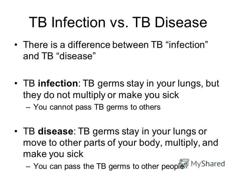 TB Infection vs. TB Disease There is a difference between TB infection and TB disease TB infection: TB germs stay in your lungs, but they do not multiply or make you sick –You cannot pass TB germs to others TB disease: TB germs stay in your lungs or 