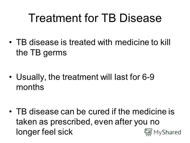 Treatment for TB Disease TB disease is treated with medicine to kill the TB germs Usually, the treatment will last for 6-9 months TB disease can be cured if the medicine is taken as prescribed, even after you no longer feel sick