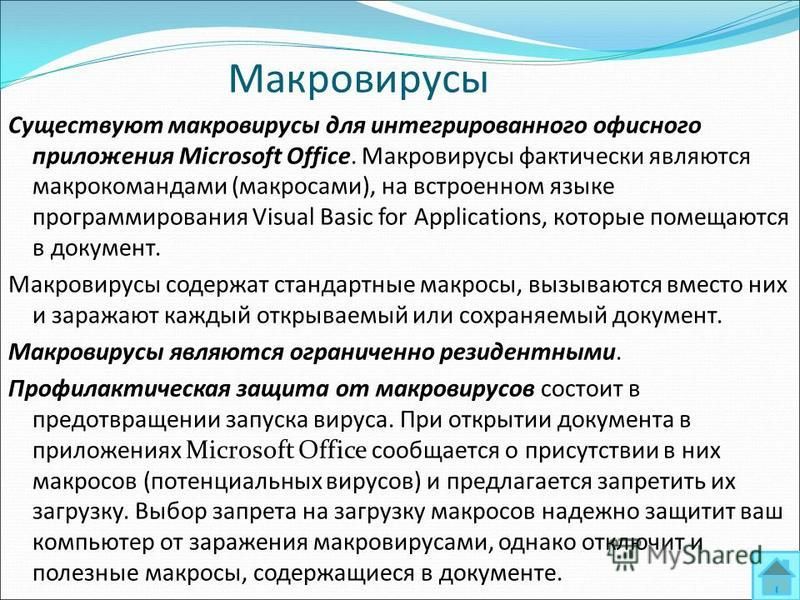 Макровирусы Существуют макровирусы для интегрированного офисного приложения Microsoft Office. Макровирусы фактически являются макрокомандами (макросами), на встроенном языке программирования Visual Basic for Applications, которые помещаются в докумен