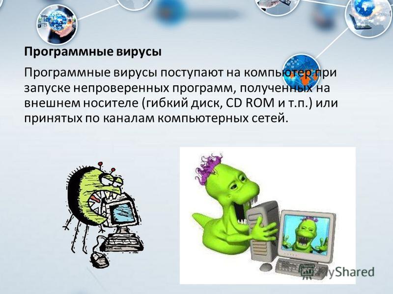 Программные вирусы Программные вирусы поступают на компьютер при запуске непроверенных программ, полученных на внешнем носителе (гибкий диск, CD ROM и т.п.) или принятых по каналам компьютерных сетей.