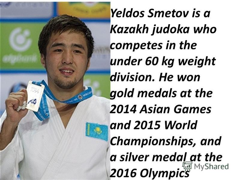 Yeldos Smetov is a Kazakh judoka who competes in the under 60 kg weight division. He won gold medals at the 2014 Asian Games and 2015 World Championships, and a silver medal at the 2016 Olympics