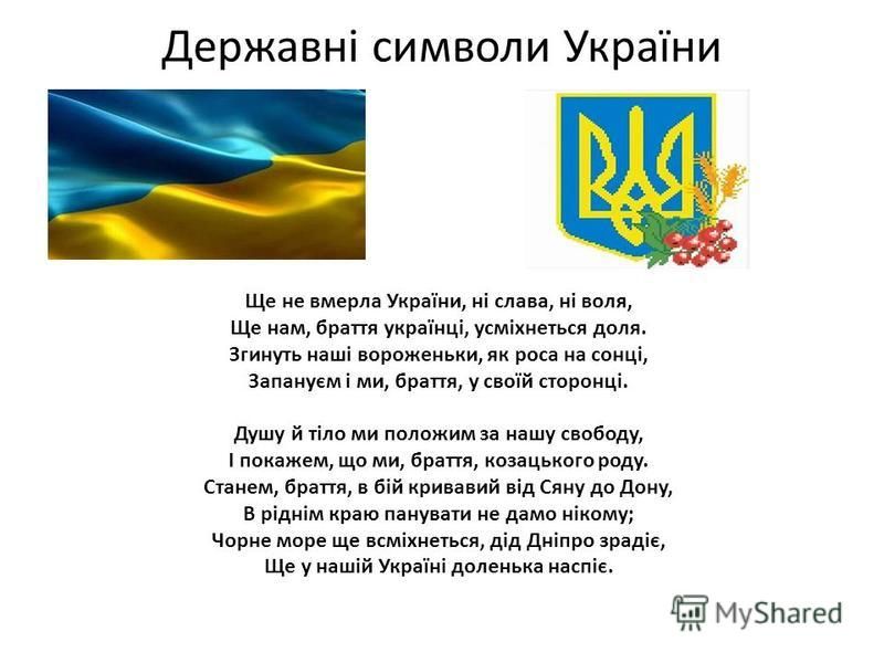 Державні символи України Ще не вмерла України, ні слава, ні воля, Ще нам, браття українці, усміхнеться доля. Згинуть наші вороженьки, як роса на сонці, Запануєм і ми, браття, у своїй сторонці. Душу й тіло ми положим за нашу свободу, І покажем, що ми,