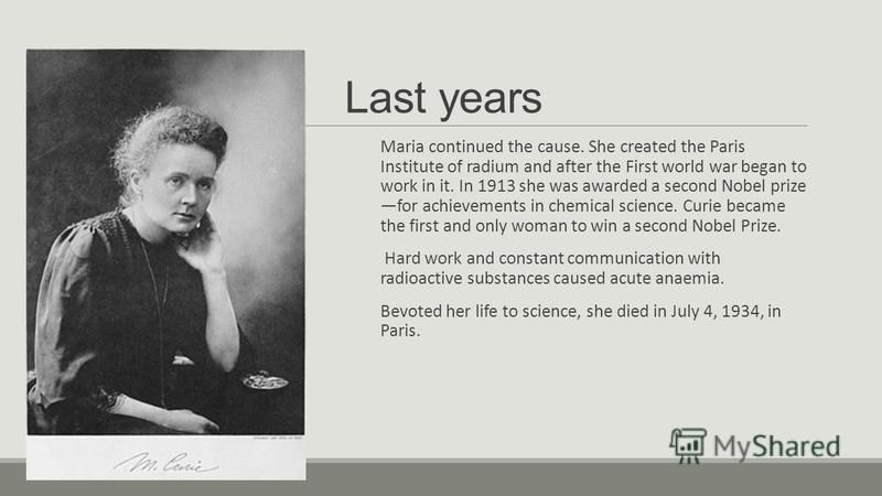 Last years Maria continued the cause. She created the Paris Institute of radium and after the First world war began to work in it. In 1913 she was awarded a second Nobel prize for achievements in chemical science. Curie became the first and only woma