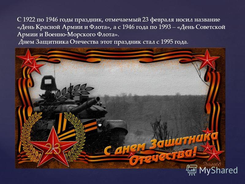 С 1922 по 1946 годы праздник, отмечаемый 23 февраля носил название «День Красной Армии и Флота», а с 1946 года по 1993 – «День Советской Армии и Военно-Морского Флота». Днем Защитника Отечества этот праздник стал с 1995 года.