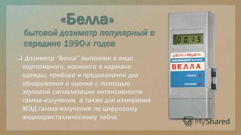 бытовой дозиметр популярный в середине 1990-х годов «Белла» Дозиметр Белла выполнен в виде портативного, носимого в кармане одежды, прибора и предназначен для обнаружения и оценки с помощью звуковой сигнализации интенсивности гамма-излучения, а также