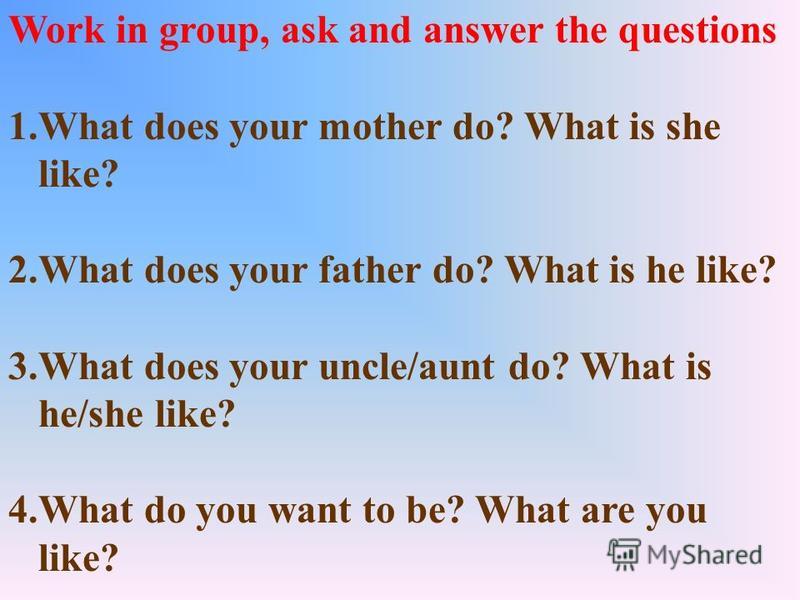 Work in group, ask and answer the questions 1.What does your mother do? What is she like? 2.What does your father do? What is he like? 3.What does your uncle/aunt do? What is he/she like? 4.What do you want to be? What are you like?