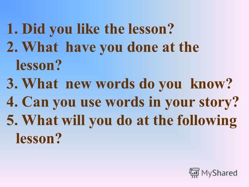 1. Did you like the lesson? 2. What have you done at the lesson? 3. What new words do you know? 4. Can you use words in your story? 5. What will you do at the following lesson?