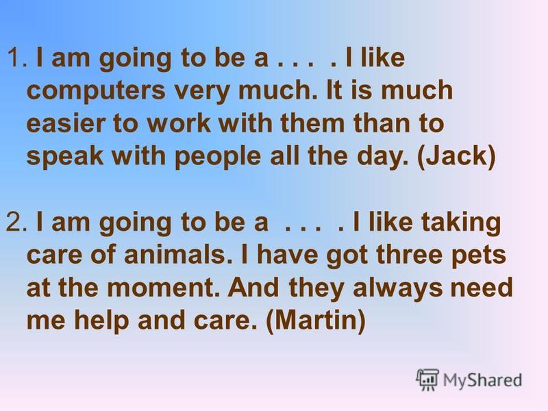 1. I am going to be a.... I like computers very much. It is much easier to work with them than to speak with people all the day. (Jack) 2. I am going to be a.... I like taking care of animals. I have got three pets at the moment. And they always need