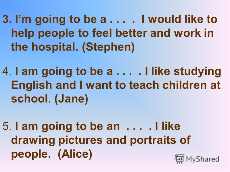 3. Im going to be a.... I would like to help people to feel better and work in the hospital. (Stephen) 4. I am going to be a.... I like studying English and I want to teach children at school. (Jane) 5. I am going to be an.... I like drawing pictures