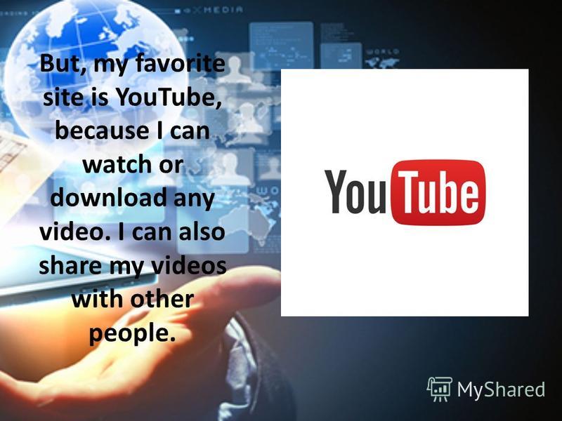 But, my favorite site is YouTube, because I can watch or download any video. I can also share my videos with other people.