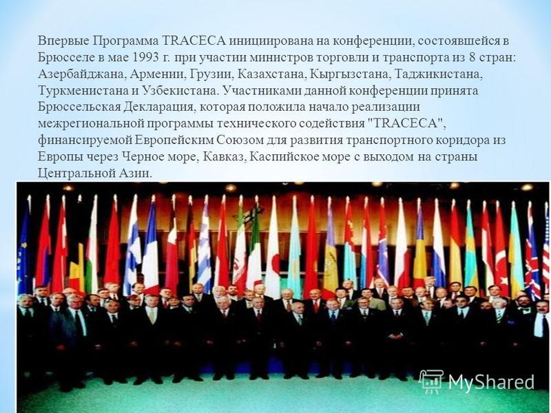 Впервые Программа TRACECA инициирована на конференции, состоявшейся в Брюсселе в мае 1993 г. при участии министров торговли и транспорта из 8 стран: Азербайджана, Армении, Грузии, Казахстана, Кыргызстана, Таджикистана, Туркменистана и Узбекистана. Уч