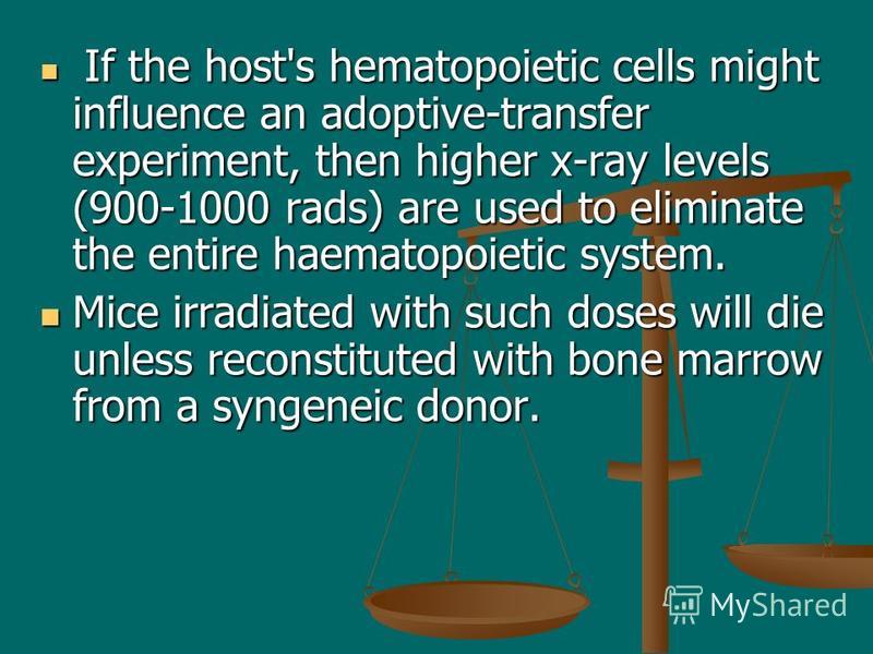 If the host's hematopoietic cells might influence an adoptive-transfer experiment, then higher x-ray levels (900-1000 rads) are used to eliminate the entire haematopoietic system. If the host's hematopoietic cells might influence an adoptive-transfer