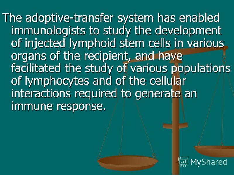The adoptive-transfer system has enabled immunologists to study the development of injected lymphoid stem cells in various organs of the recipient, and have facilitated the study of various populations of lymphocytes and of the cellular interactions 