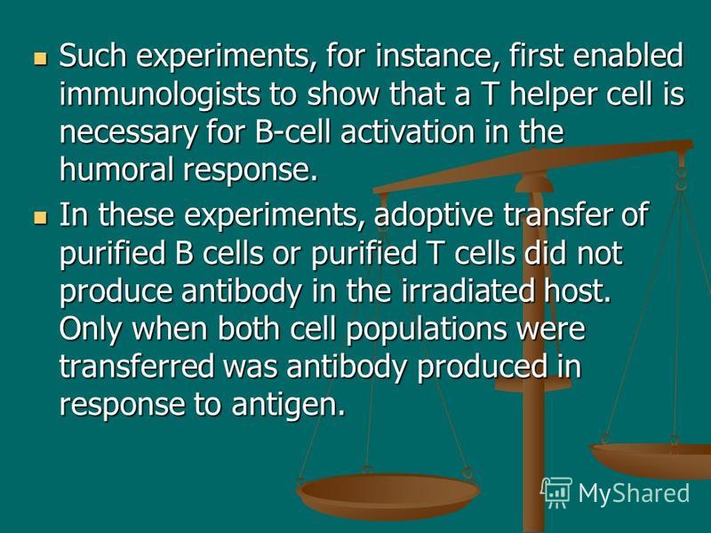 Such experiments, for instance, first enabled immunologists to show that a T helper cell is necessary for B-cell activation in the humoral response. Such experiments, for instance, first enabled immunologists to show that a T helper cell is necessary