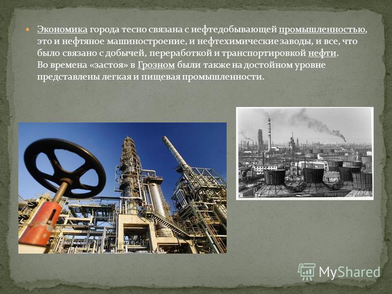 Экономика города тесно связана с нефтедобывающей промышленностью, это и нефтяное машиностроение, и нефтехимические заводы, и все, что было связано с добычей, переработкой и транспортировкой нефти. Во времена «застоя» в Грозном были также на достойном