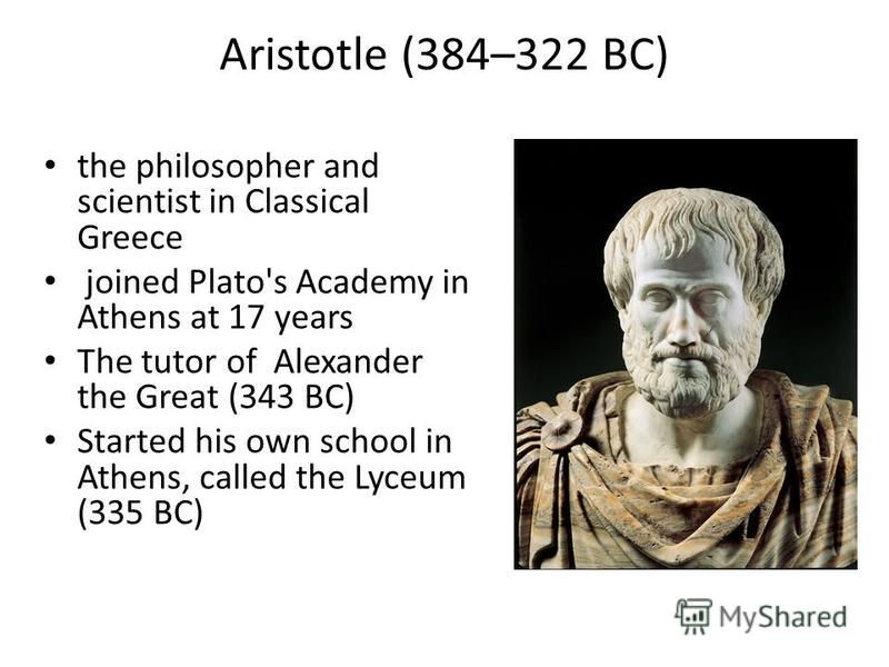 Aristotle (384–322 BC) the philosopher and scientist in Classical Greeсe joined Plato's Academy in Athens at 17 years The tutor of Alexander the Great (343 BC) Started his own school in Athens, called the Lyceum (335 BC)