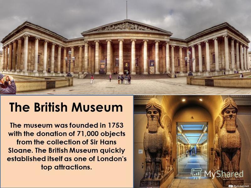 The British Museum The museum was founded in 1753 with the donation of 71,000 objects from the collection of Sir Hans Sloane. The British Museum quickly established itself as one of London's top attractions.