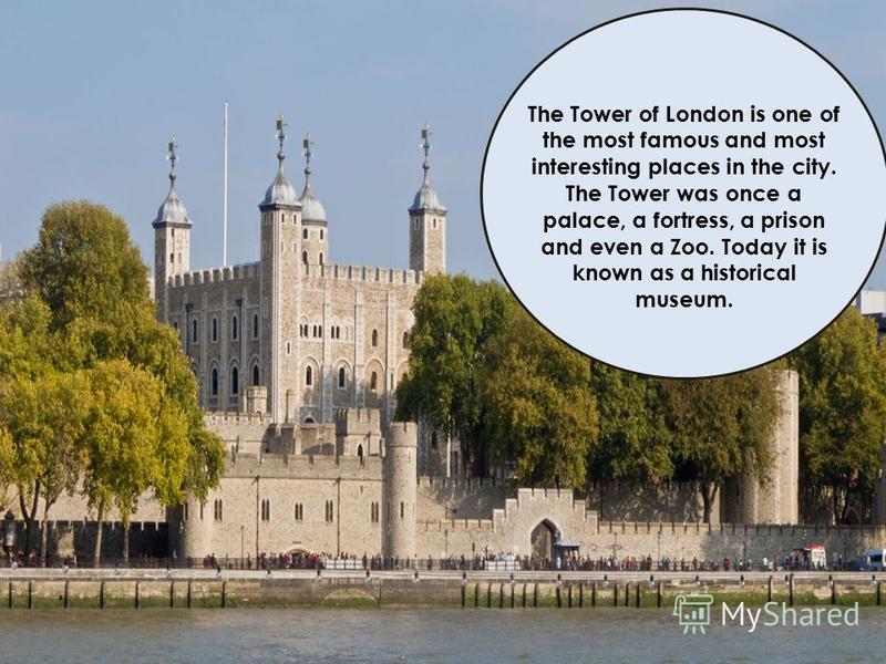 The Tower of London is one of the most famous and most interesting places in the city. The Tower was once a palace, a fortress, a prison and even a Zoo. Today it is known as a historical museum.