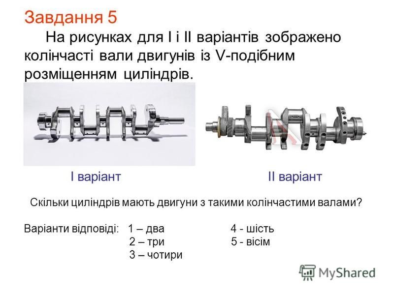 Завдання 5 На рисунках для І і ІІ варіантів зображено колінчасті вали двигунів із V-подібним розміщенням циліндрів. І варіант ІІ варіант Скільки циліндрів мають двигуни з такими колінчастими валами? Варіанти відповіді: 1 – два 4 - шість 2 – три 5 - в