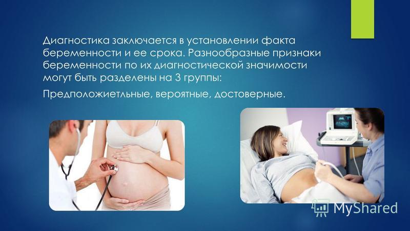 Диагностика заключается в установлении факта беременности и ее срока. Разнообразные признаки беременности по их диагностической значимости могут быть разделены на 3 группы: Предположиетльные, вероятные, достоверные.