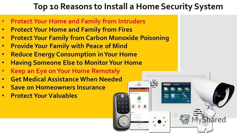 Top 10 Reasons to Install a Home Security System Protect Your Home and Family from Intruders Protect Your Home and Family from Fires Protect Your Family from Carbon Monoxide Poisoning Provide Your Family with Peace of Mind Reduce Energy Consumption i