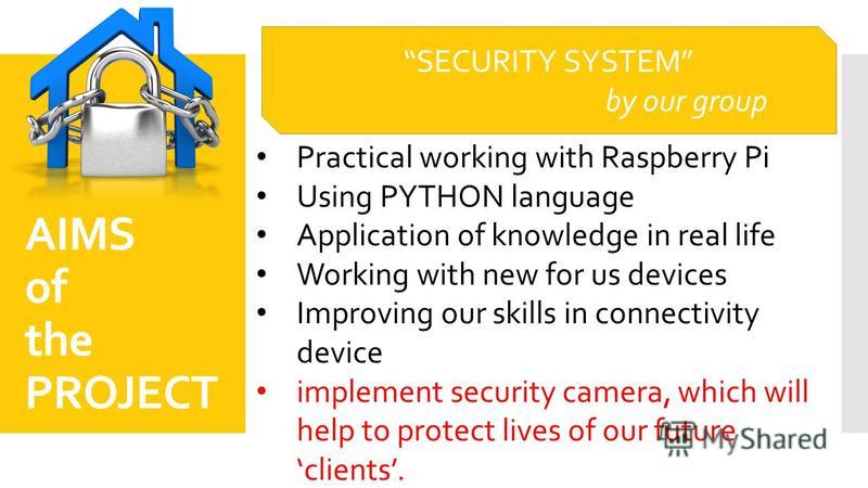 AIMS of the PROJECT Practical working with Raspberry Pi Using PYTHON language Application of knowledge in real life Working with new for us devices Improving our skills in connectivity device implement security camera, which will help to protect live