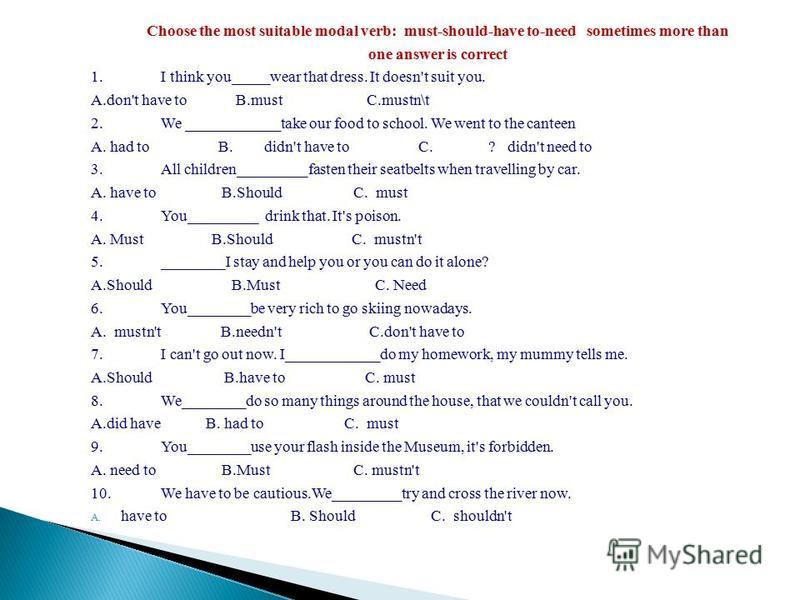 Choose the most suitable modal verb: must-should-have to-need sometimes more than one answer is correct 1.I think you_____wear that dress. It doesn't suit you. A.don't have to B.must C.mustn\t 2.We ____________take our food to school. We went to the 