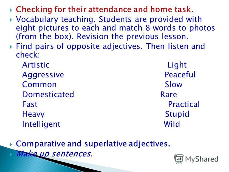 Checking for their attendance and home task. Vocabulary teaching. Students are provided with eight pictures to each and match 8 words to photos (from the box). Revision the previous lesson. Find pairs of opposite adjectives. Then listen and check: Ar