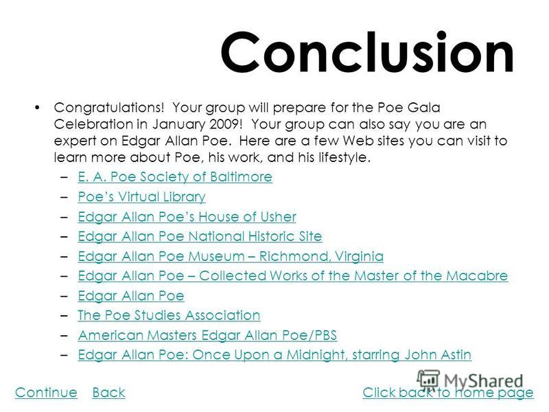 Conclusion Congratulations! Your group will prepare for the Poe Gala Celebration in January 2009! Your group can also say you are an expert on Edgar Allan Poe. Here are a few Web sites you can visit to learn more about Poe, his work, and his lifestyl