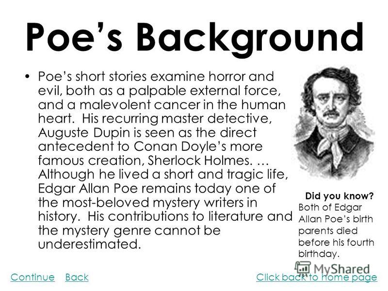 Poes Background Poes short stories examine horror and evil, both as a palpable external force, and a malevolent cancer in the human heart. His recurring master detective, Auguste Dupin is seen as the direct antecedent to Conan Doyles more famous crea