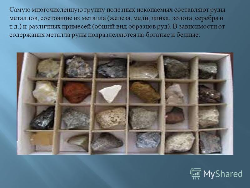 Самую многочисленную группу полезных ископаемых составляют руды металлов, состоящие из металла ( железа, меди, цинка, золота, серебра и т. д.) и различных примесей ( общий вид образцов руд ). В зависимости от содержания металла руды подразделяются на