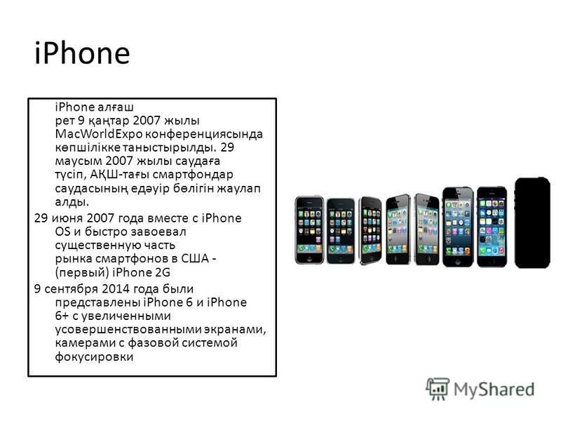 iPhone iPhone алғаш рет 9 қаңтар 2007 жилы MacWorldExpo конференциясында көпшілікке таныстырылды. 29 маусым 2007 жилы саудаға түсіп, АҚШ-тағы смартфон дар саудасының едәуір бөлігін жаулап алды. 29 июня 2007 года вместе с iPhone OS и быстро завоевал с