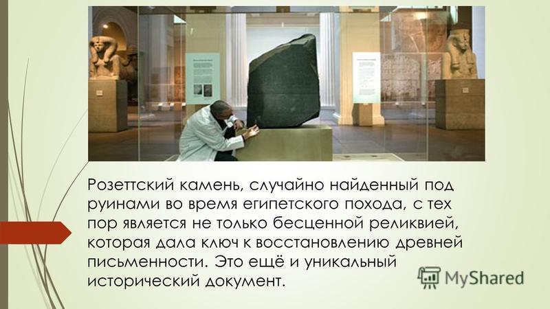 Розеттский камень, случайно найденный под руинами во время египетского похода, с тех пор является не только бесценной реликвией, которая дала ключ к восстановлению древней письменности. Это ещё и уникальный исторический документ.