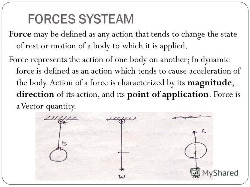FORCES SYSTEAM Force may be defined as any action that tends to change the state of rest or motion of a body to which it is applied. Force represents the action of one body on another; In dynamic force is defined as an action which tends to cause acc