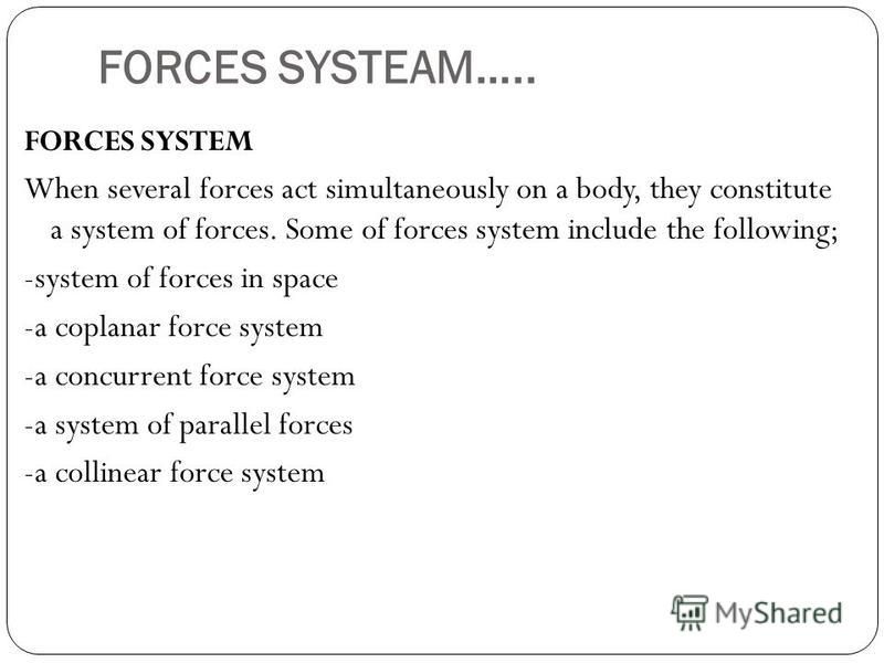 FORCES SYSTEAM….. FORCES SYSTEM When several forces act simultaneously on a body, they constitute a system of forces. Some of forces system include the following; -system of forces in space -a coplanar force system -a concurrent force system -a syste